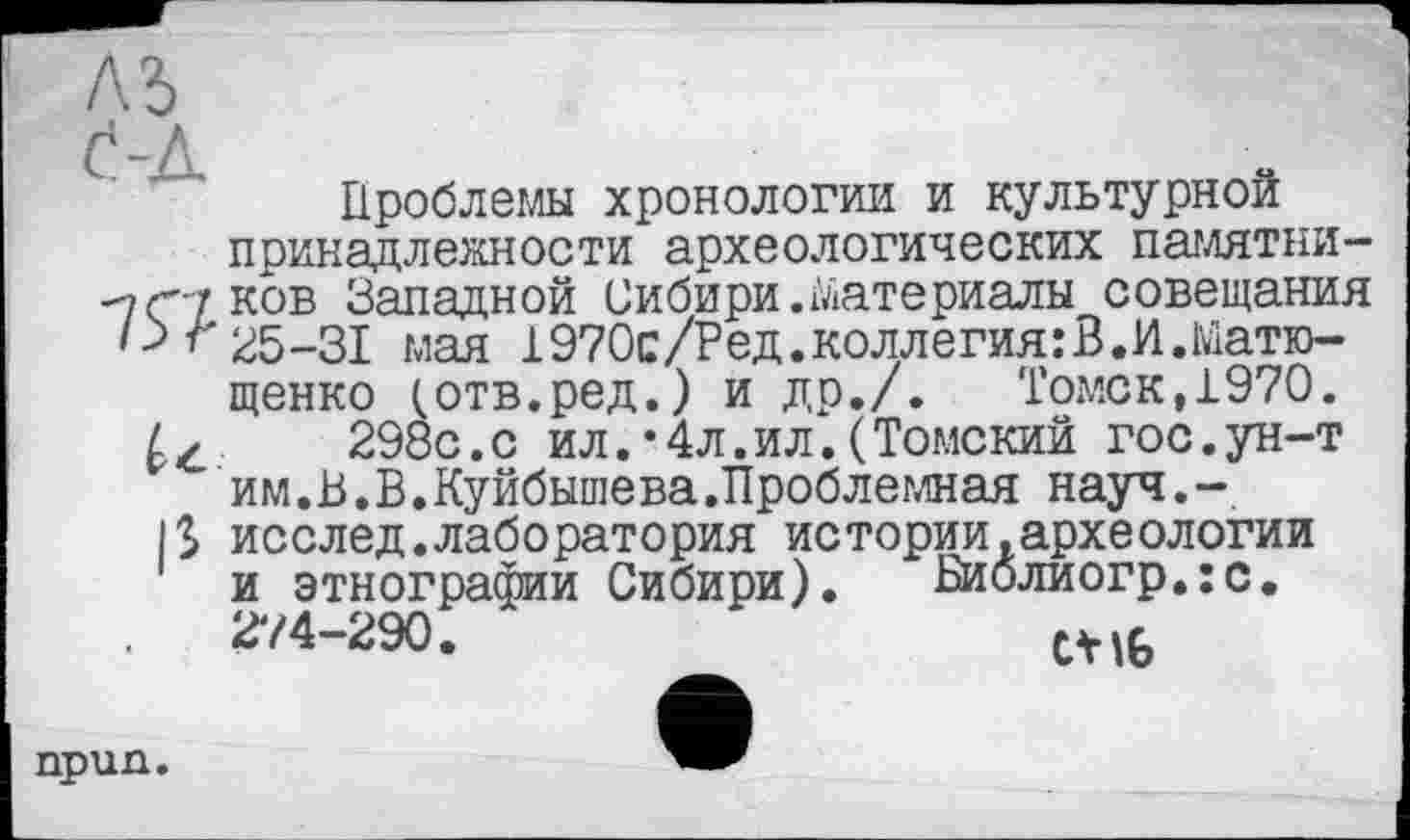 ﻿Проблемы хронологии и культурной принадлежности археологических памятни--7(77 ков Западной Сибири.Материалы совещания 25-31 мая 1970с/Ред.коллегия:В.И.Матю-щенко (отв.ред.) и др./. Томск,1970. 298с.с ил.*4л.ил.(Томский гос.ун-т им. В. В. Куйбышева .Проблемная науч.-1$ исслед.лаборатория истории,археологии и этнографии Сибири). Биолиогр.:с. 2V4-290.	wb
npun.